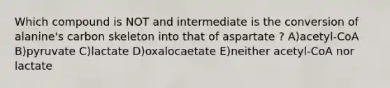 Which compound is NOT and intermediate is the conversion of alanine's carbon skeleton into that of aspartate ? A)acetyl-CoA B)pyruvate C)lactate D)oxalocaetate E)neither acetyl-CoA nor lactate