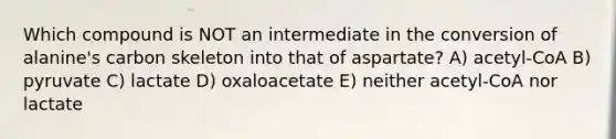 Which compound is NOT an intermediate in the conversion of alanine's carbon skeleton into that of aspartate? A) acetyl-CoA B) pyruvate C) lactate D) oxaloacetate E) neither acetyl-CoA nor lactate