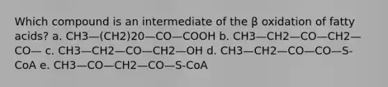 Which compound is an intermediate of the β oxidation of fatty acids? a. CH3—(CH2)20—CO—COOH b. CH3—CH2—CO—CH2—CO— c. CH3—CH2—CO—CH2—OH d. CH3—CH2—CO—CO—S-CoA e. CH3—CO—CH2—CO—S-CoA