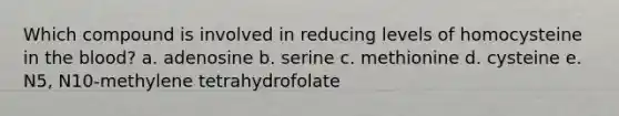 Which compound is involved in reducing levels of homocysteine in the blood? a. adenosine b. serine c. methionine d. cysteine e. N5, N10-methylene tetrahydrofolate