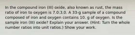 In the compound iron (III) oxide, also known as rust, the mass ratio of iron to oxygen is 7.0:3.0. A 33-g sample of a compound composed of iron and oxygen contains 10. g of oxygen. Is the sample iron (III) oxide? Explain your answer. (Hint: Turn the whole number ratios into unit ratios.) Show your work.