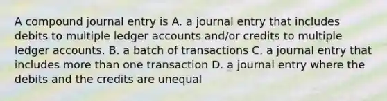 A compound journal entry is A. a journal entry that includes debits to multiple ledger accounts and/or credits to multiple ledger accounts. B. a batch of transactions C. a journal entry that includes more than one transaction D. a journal entry where the debits and the credits are unequal