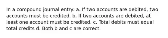 In a compound journal entry: a. If two accounts are debited, two accounts must be credited. b. If two accounts are debited, at least one account must be credited. c. Total debits must equal total credits d. Both b and c are correct.