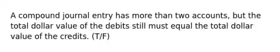 A compound journal entry has more than two accounts, but the total dollar value of the debits still must equal the total dollar value of the credits. (T/F)