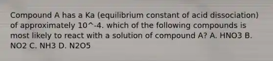 Compound A has a Ka (equilibrium constant of acid dissociation) of approximately 10^-4. which of the following compounds is most likely to react with a solution of compound A? A. HNO3 B. NO2 C. NH3 D. N2O5