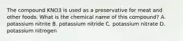 The compound KNO3 is used as a preservative for meat and other foods. What is the chemical name of this compound? A. potassium nitrite B. potassium nitride C. potassium nitrate D. potassium nitrogen