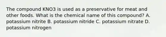 The compound KNO3 is used as a preservative for meat and other foods. What is the chemical name of this compound? A. potassium nitrite B. potassium nitride C. potassium nitrate D. potassium nitrogen