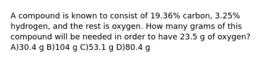 A compound is known to consist of 19.36% carbon, 3.25% hydrogen, and the rest is oxygen. How many grams of this compound will be needed in order to have 23.5 g of oxygen? A)30.4 g B)104 g C)53.1 g D)80.4 g