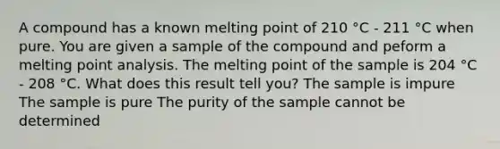 A compound has a known melting point of 210 °C - 211 °C when pure. You are given a sample of the compound and peform a melting point analysis. The melting point of the sample is 204 °C - 208 °C. What does this result tell you? The sample is impure The sample is pure The purity of the sample cannot be determined