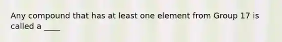 Any compound that has at least one element from Group 17 is called a ____