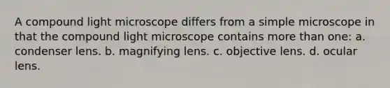 A compound light microscope differs from a simple microscope in that the compound light microscope contains <a href='https://www.questionai.com/knowledge/keWHlEPx42-more-than' class='anchor-knowledge'>more than</a> one: a. condenser lens. b. magnifying lens. c. objective lens. d. ocular lens.