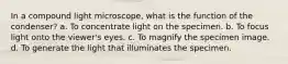 In a compound light microscope, what is the function of the condenser? a. To concentrate light on the specimen. b. To focus light onto the viewer's eyes. c. To magnify the specimen image. d. To generate the light that illuminates the specimen.