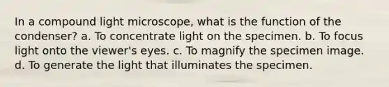 In a compound light microscope, what is the function of the condenser? a. To concentrate light on the specimen. b. To focus light onto the viewer's eyes. c. To magnify the specimen image. d. To generate the light that illuminates the specimen.