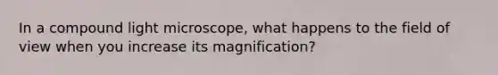 In a compound light microscope, what happens to the field of view when you increase its magnification?