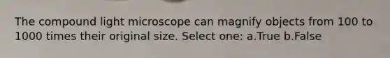 The compound light microscope can magnify objects from 100 to 1000 times their original size. Select one: a.True b.False