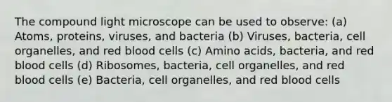 The compound light microscope can be used to observe: (a) Atoms, proteins, viruses, and bacteria (b) Viruses, bacteria, cell organelles, and red blood cells (c) Amino acids, bacteria, and red blood cells (d) Ribosomes, bacteria, cell organelles, and red blood cells (e) Bacteria, cell organelles, and red blood cells