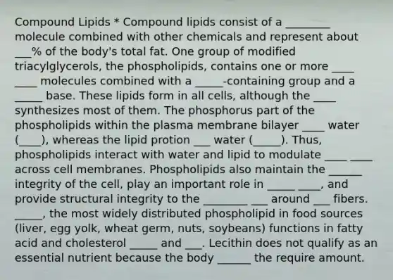 Compound Lipids * Compound lipids consist of a ________ molecule combined with other chemicals and represent about ___% of the body's total fat. One group of modified triacylglycerols, the phospholipids, contains one or more ____ ____ molecules combined with a _____-containing group and a _____ base. These lipids form in all cells, although the ____ synthesizes most of them. The phosphorus part of the phospholipids within the plasma membrane bilayer ____ water (____), whereas the lipid protion ___ water (_____). Thus, phospholipids interact with water and lipid to modulate ____ ____ across cell membranes. Phospholipids also maintain the ______ integrity of the cell, play an important role in _____ ____, and provide structural integrity to the ________ ___ around ___ fibers. _____, the most widely distributed phospholipid in food sources (liver, egg yolk, wheat germ, nuts, soybeans) functions in fatty acid and cholesterol _____ and ___. Lecithin does not qualify as an essential nutrient because the body ______ the require amount.