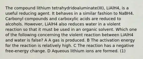 The compound lithium tetrahydridoaluminate(III), LiAlH4, is a useful reducing agent. It behaves in a similar fashion to NaBH4. Carbonyl compounds and carboxylic acids are reduced to alcohols. However, LiAlH4 also reduces water in a violent reaction so that it must be used in an organic solvent. Which one of the following concerning the violent reaction between LiAlH4 and water is false? A A gas is produced. B The activation energy for the reaction is relatively high. C The reaction has a negative free-energy change. D Aqueous lithium ions are formed. (1)