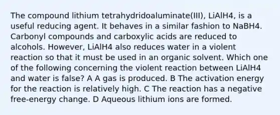 The compound lithium tetrahydridoaluminate(III), LiAlH4, is a useful reducing agent. It behaves in a similar fashion to NaBH4. Carbonyl compounds and carboxylic acids are reduced to alcohols. However, LiAlH4 also reduces water in a violent reaction so that it must be used in an organic solvent. Which one of the following concerning the violent reaction between LiAlH4 and water is false? A A gas is produced. B The activation energy for the reaction is relatively high. C The reaction has a negative free-energy change. D Aqueous lithium ions are formed.