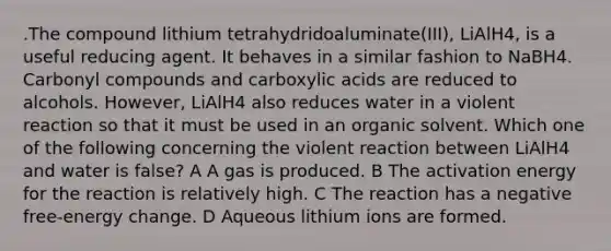 .The compound lithium tetrahydridoaluminate(III), LiAlH4, is a useful reducing agent. It behaves in a similar fashion to NaBH4. Carbonyl compounds and carboxylic acids are reduced to alcohols. However, LiAlH4 also reduces water in a violent reaction so that it must be used in an organic solvent. Which one of the following concerning the violent reaction between LiAlH4 and water is false? A A gas is produced. B The activation energy for the reaction is relatively high. C The reaction has a negative free-energy change. D Aqueous lithium ions are formed.