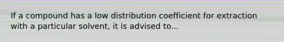 If a compound has a low distribution coefficient for extraction with a particular solvent, it is advised to...