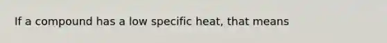 If a compound has a low specific heat, that means