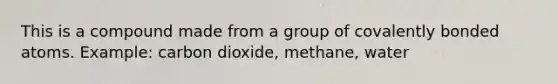 This is a compound made from a group of covalently bonded atoms. Example: carbon dioxide, methane, water