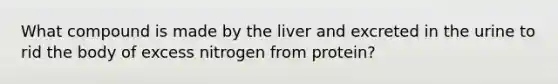 What compound is made by the liver and excreted in the urine to rid the body of excess nitrogen from protein?