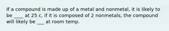 If a compound is made up of a metal and nonmetal, it is likely to be ____ at 25 c, if it is composed of 2 nonmetals, the compound will likely be ___ at room temp.