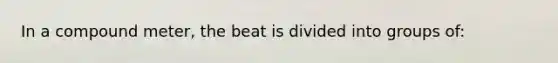 In a compound meter, the beat is divided into groups of: