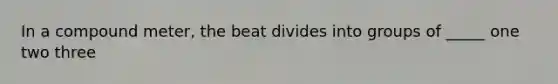 In a compound meter, the beat divides into groups of _____ one two three