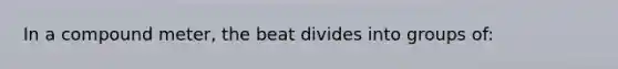 In a compound meter, the beat divides into groups of: