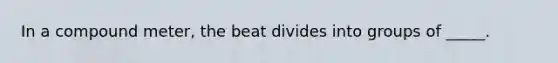 In a compound meter, the beat divides into groups of _____.