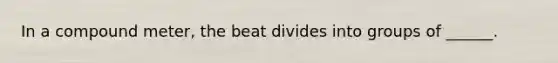 In a compound meter, the beat divides into groups of ______.