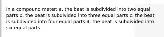 In a compound meter: a. the beat is subdivided into two equal parts b. the beat is subdivided into three equal parts c. the beat is subdivided into four equal parts 4. the beat is subdivided into six equal parts