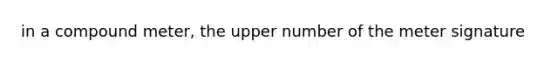 in a compound meter, the upper number of the meter signature