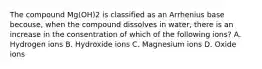 The compound Mg(OH)2 is classified as an Arrhenius base becouse, when the compound dissolves in water, there is an increase in the consentration of which of the following ions? A. Hydrogen ions B. Hydroxide ions C. Magnesium ions D. Oxide ions