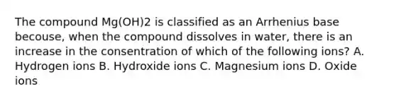 The compound Mg(OH)2 is classified as an Arrhenius base becouse, when the compound dissolves in water, there is an increase in the consentration of which of the following ions? A. Hydrogen ions B. Hydroxide ions C. Magnesium ions D. Oxide ions