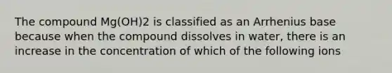 The compound Mg(OH)2 is classified as an Arrhenius base because when the compound dissolves in water, there is an increase in the concentration of which of the following ions