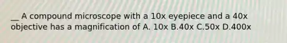 __ A compound microscope with a 10x eyepiece and a 40x objective has a magnification of A. 10x B.40x C.50x D.400x