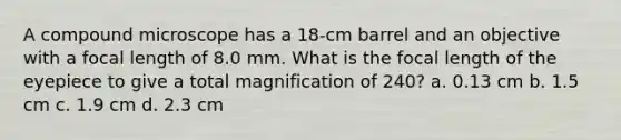 A compound microscope has a 18-cm barrel and an objective with a focal length of 8.0 mm. What is the focal length of the eyepiece to give a total magnification of 240? a. 0.13 cm b. 1.5 cm c. 1.9 cm d. 2.3 cm