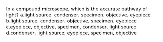 In a compound microscope, which is the accurate pathway of light? a.light source, condenser, specimen, objective, eyepiece b.light source, condenser, objective, specimen, eyepiece c.eyepiece, objective, specimen, condenser, light source d.condenser, light source, eyepiece, specimen, objective