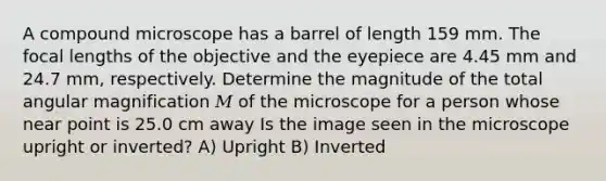 A compound microscope has a barrel of length 159 mm. The focal lengths of the objective and the eyepiece are 4.45 mm and 24.7 mm, respectively. Determine the magnitude of the total angular magnification 𝑀 of the microscope for a person whose near point is 25.0 cm away Is the image seen in the microscope upright or inverted? A) Upright B) Inverted