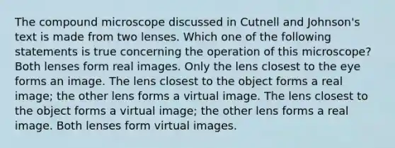 The compound microscope discussed in Cutnell and Johnson's text is made from two lenses. Which one of the following statements is true concerning the operation of this microscope? Both lenses form real images. Only the lens closest to the eye forms an image. The lens closest to the object forms a real image; the other lens forms a virtual image. The lens closest to the object forms a virtual image; the other lens forms a real image. Both lenses form virtual images.