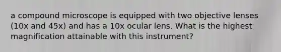 a compound microscope is equipped with two objective lenses (10x and 45x) and has a 10x ocular lens. What is the highest magnification attainable with this instrument?