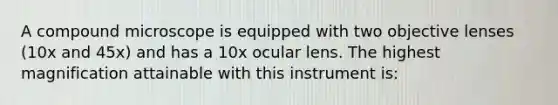 A compound microscope is equipped with two objective lenses (10x and 45x) and has a 10x ocular lens. The highest magnification attainable with this instrument is: