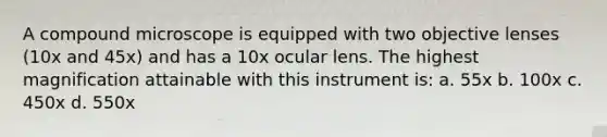 A compound microscope is equipped with two objective lenses (10x and 45x) and has a 10x ocular lens. The highest magnification attainable with this instrument is: a. 55x b. 100x c. 450x d. 550x