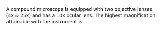 A compound microscope is equipped with two objective lenses (4x & 25x) and has a 10x ocular lens. The highest magnification attainable with the instrument is