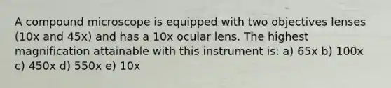 A compound microscope is equipped with two objectives lenses (10x and 45x) and has a 10x ocular lens. The highest magnification attainable with this instrument is: a) 65x b) 100x c) 450x d) 550x e) 10x