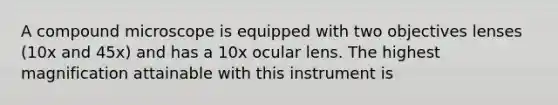 A compound microscope is equipped with two objectives lenses (10x and 45x) and has a 10x ocular lens. The highest magnification attainable with this instrument is